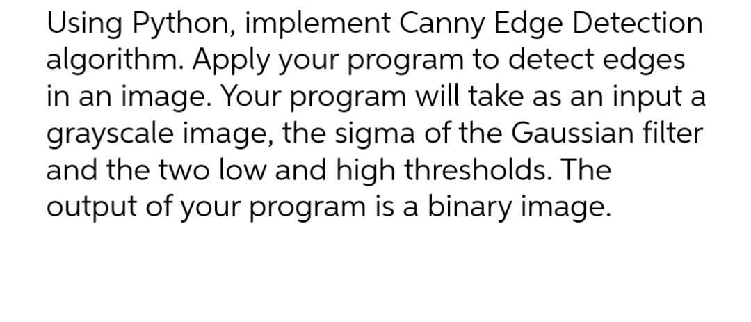 Using Python, implement Canny Edge Detection
algorithm. Apply your program to detect edges
in an image. Your program will take as an input a
grayscale image, the sigma of the Gaussian filter
and the two low and high thresholds. The
output of your program is a binary image.
