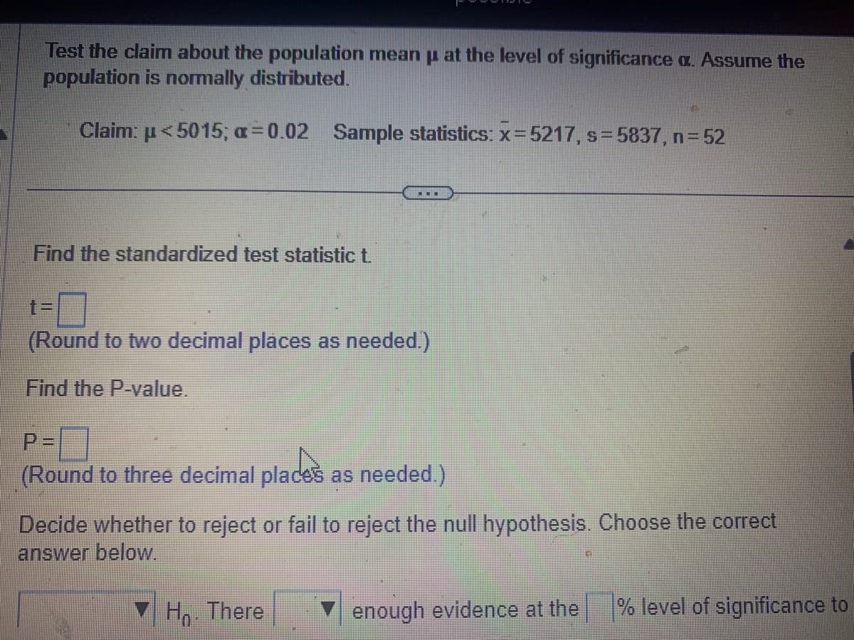 Test the claim about the population mean μ at the level of significance a. Assume the
population is normally distributed.
Claim: <5015; a=0.02 Sample statistics: x=5217, s=5837, n = 52
Find the standardized test statistic t.
▪▪▪
(Round to two decimal places as needed.)
Find the P-value.
P=
(Round to three decimal places as needed.)
Decide whether to reject or fail to reject the null hypothesis. Choose the correct
answer below.
Ho. There
enough evidence at the
% level of significance to