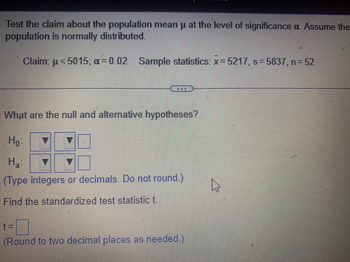 Test the claim about the population mean µ at the level of significance a. Assume the
population is normally distributed.
Claim: μ<5015; α=0.02 Sample statistics: x=5217, s=5837, n=52
***
What are the null and alternative hypotheses?
Ho
H₂:
(Type integers or decimals. Do not round.)
Find the standardized test statistic t.
t=
(Round to two decimal places as needed.)
K