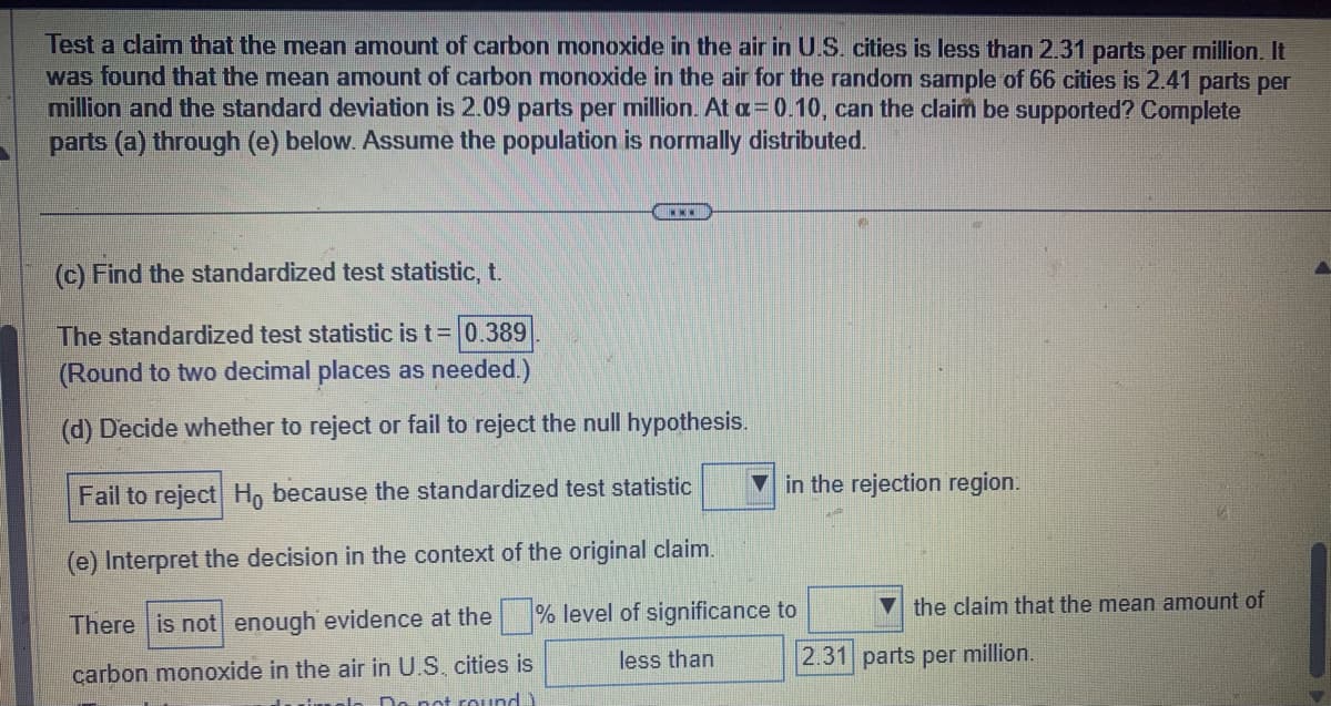 ### Hypothesis Testing on Carbon Monoxide Levels in U.S. Cities

**Study Claim**:
Test a claim that the mean amount of carbon monoxide in the air in U.S. cities is less than 2.31 parts per million. 

**Data Collected**:
- Mean amount of carbon monoxide for a random sample of 66 cities: 2.41 parts per million.
- Standard deviation: 2.09 parts per million.

**Significance Level**:
- \(\alpha = 0.10\)

**Assumption**:
- Population is normally distributed.

**Procedure**:
Complete parts (c) through (e) below.

---

#### (c) Finding the Standardized Test Statistic, \( t \)

The standardized test statistic \( t \) is calculated as follows:

\[ t = 0.389 \]
(Rounded to two decimal places as needed.)

---

#### (d) Decision on the Null Hypothesis

Decide whether to reject or fail to reject the null hypothesis \( H_0 \).

\[ \text{Fail to reject } H_0 \text{ because the standardized test statistic } \boxed{\ }
\text{ in the rejection region.} \]

---

#### (e) Interpretation in Context of the Original Claim

Interpret the decision within the context of the original claim.

\[ \text{There is } \boxed{\text{not}} \text{ enough evidence at the } \boxed{\ } \text{ \% level of significance to } \boxed{\ } \text{ the claim that the mean amount of carbon monoxide in the air in U.S. cities is } \boxed{\text{less than}} \boxed{2.31} \text{ parts per million.} \]

---

This dataset and its analysis help in concluding whether the determined sample mean justifies rejecting the hypothesis that the mean amount of carbon monoxide in U.S. cities is less than specified levels based on the given data and statistical calculations.