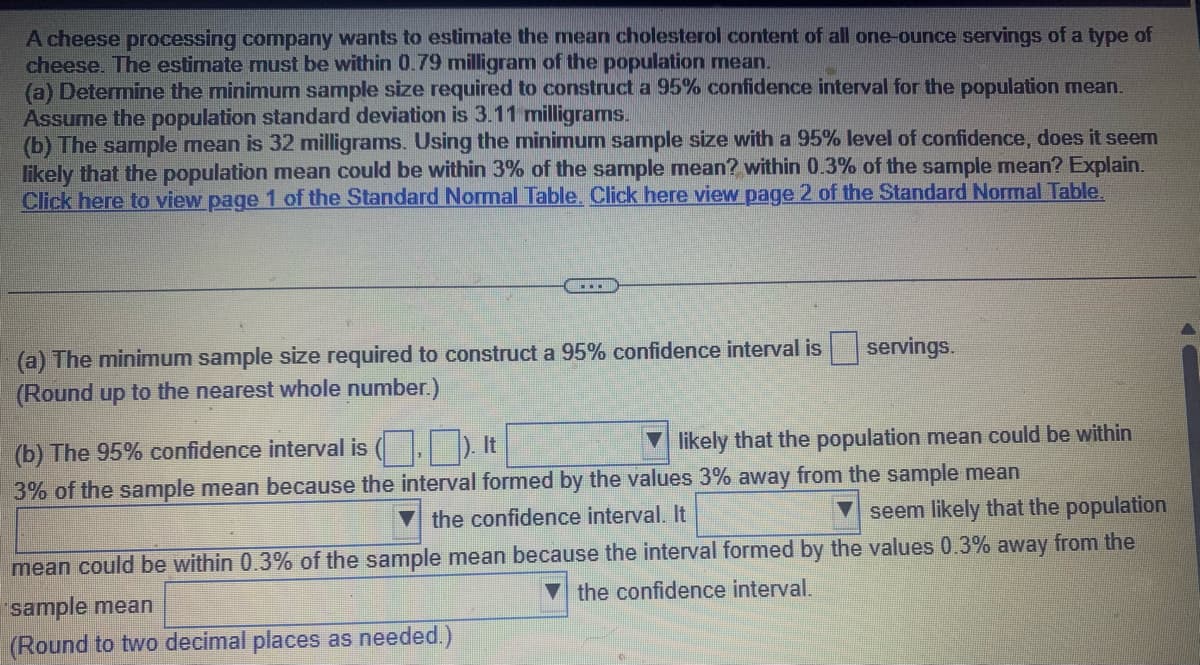 A cheese processing company wants to estimate the mean cholesterol content of all one-ounce servings of a type of
cheese. The estimate must be within 0.79 milligram of the population mean.
(a) Determine the minimum sample size required to construct a 95% confidence interval for the population mean.
Assume the population standard deviation is 3.11 milligrams.
(b) The sample mean is 32 milligrams. Using the minimum sample size with a 95% level of confidence, does it seem
likely that the population mean could be within 3% of the sample mean? within 0.3% of the sample mean? Explain.
Click here to view page 1 of the Standard Normal Table. Click here view page 2 of the Standard Normal Table.
……
(a) The minimum sample size required to construct a 95% confidence interval is
(Round up to the nearest whole number.)
servings.
likely that the population mean could be within
(b) The 95% confidence interval is (.). It
3% of the sample mean because the interval formed by the values 3% away from the sample mean
the confidence interval. It
seem likely that the population
mean could be within 0.3% of the sample mean because the interval formed by the values 0.3% away from the
the confidence interval.
sample mean
(Round to two decimal places as needed.)