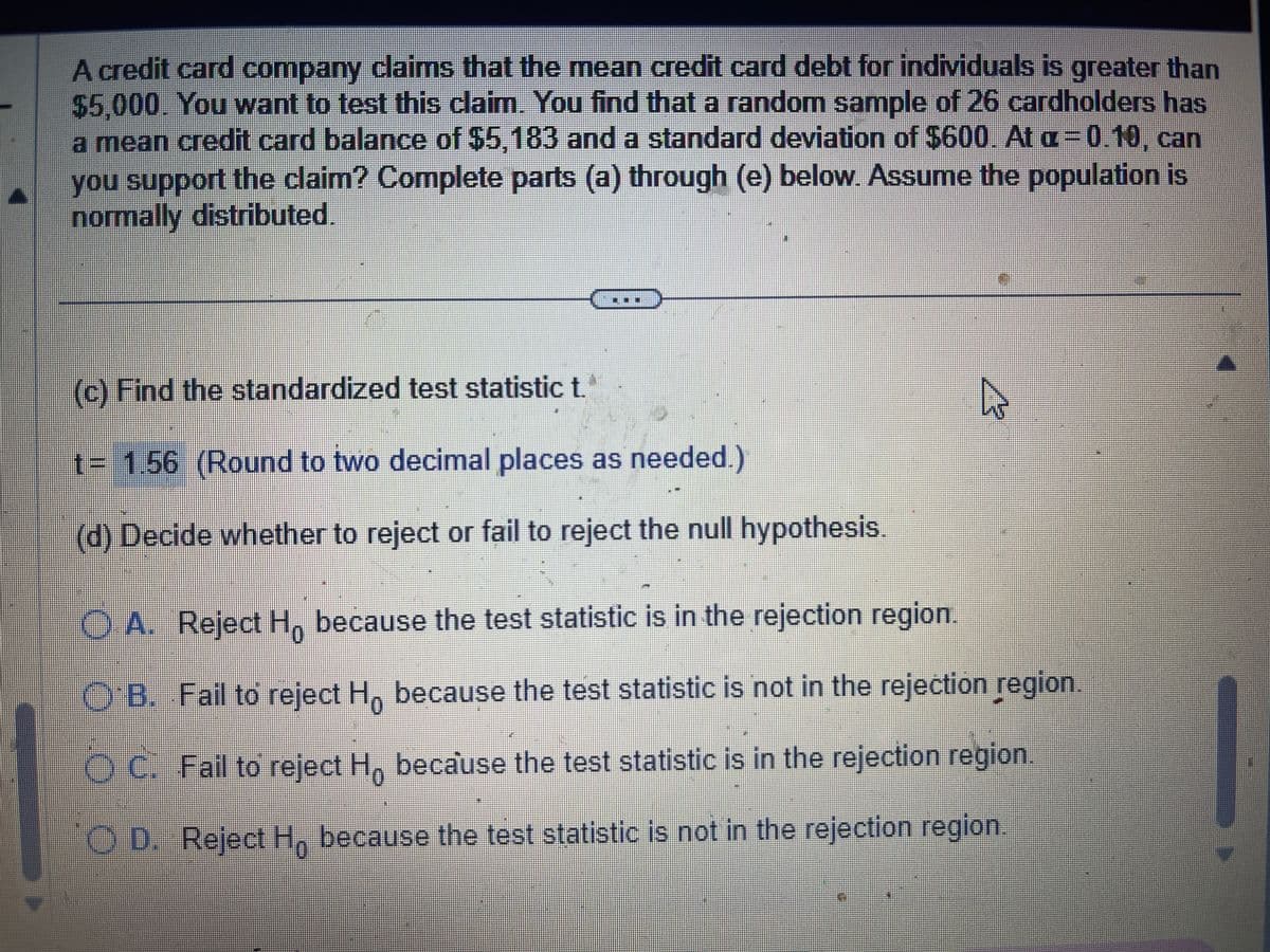 A credit card company claims that the mean credit card debt for individuals is greater than
$5,000. You want to test this claim. You find that a random sample of 26 cardholders has
a mean credit card balance of $5,183 and a standard deviation of $600. At a=0.10, can
you support the claim? Complete parts (a) through (e) below. Assume the population is
normally distributed.
(c) Find the standardized test statistic t.
t= 1.56 (Round to two decimal places as needed.)
(d) Decide whether to reject or fail to reject the null hypothesis.
4
OA. Reject Ho because the test statistic is in the rejection region.
OB. Fail to reject Ho because the test statistic is not in the rejection region.
OC. Fail to reject Ho because the test statistic is in the rejection region.
OD. Reject Ho because the test statistic is not in the rejection region.
0
1