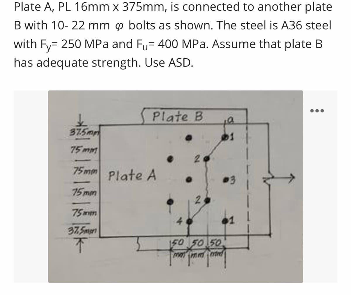 Plate A, PL 16mm x 375mm, is connected to another plate
B with 10-22 mm p bolts as shown. The steel is A36 steel
with Fy= 250 MPa and Fu= 400 MPa. Assume that plate B
has adequate strength. Use ASD.
Plate B
37.5mm
75mm
75mm Plate A
75mm
75mm
37.5mp
↑
150 50 50
mammird