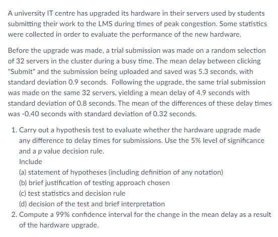 A university IT centre has upgraded its hardware in their servers used by students
submitting their work to the LMS during times of peak congestion. Some statistics
were collected in order to evaluate the performance of the new hardware.
Before the upgrade was made, a trial submission was made on a random selection
of 32 servers in the cluster during a busy time. The mean delay between clicking
"Submit" and the submission being uploaded and saved was 5.3 seconds, with
standard deviation 0.9 seconds. Following the upgrade, the same trial submission
was made on the same 32 servers, yielding a mean delay of 4.9 seconds with
standard deviation of 0.8 seconds. The mean of the differences of these delay times
was -0.40 seconds with standard deviation of 0.32 seconds.
1. Carry out a hypothesis test to evaluate whether the hardware upgrade made
any difference to delay times for submissions. Use the 5% level of significance
and a p value decision rule.
Include
(a) statement of hypotheses (including definition of any notation)
(b) brief justification of testing approach chosen
(c) test statistics and decision rule
(d) decision of the test and brief interpretation
2. Compute a 99% confidence interval for the change in the mean delay as a result
of the hardware upgrade.
