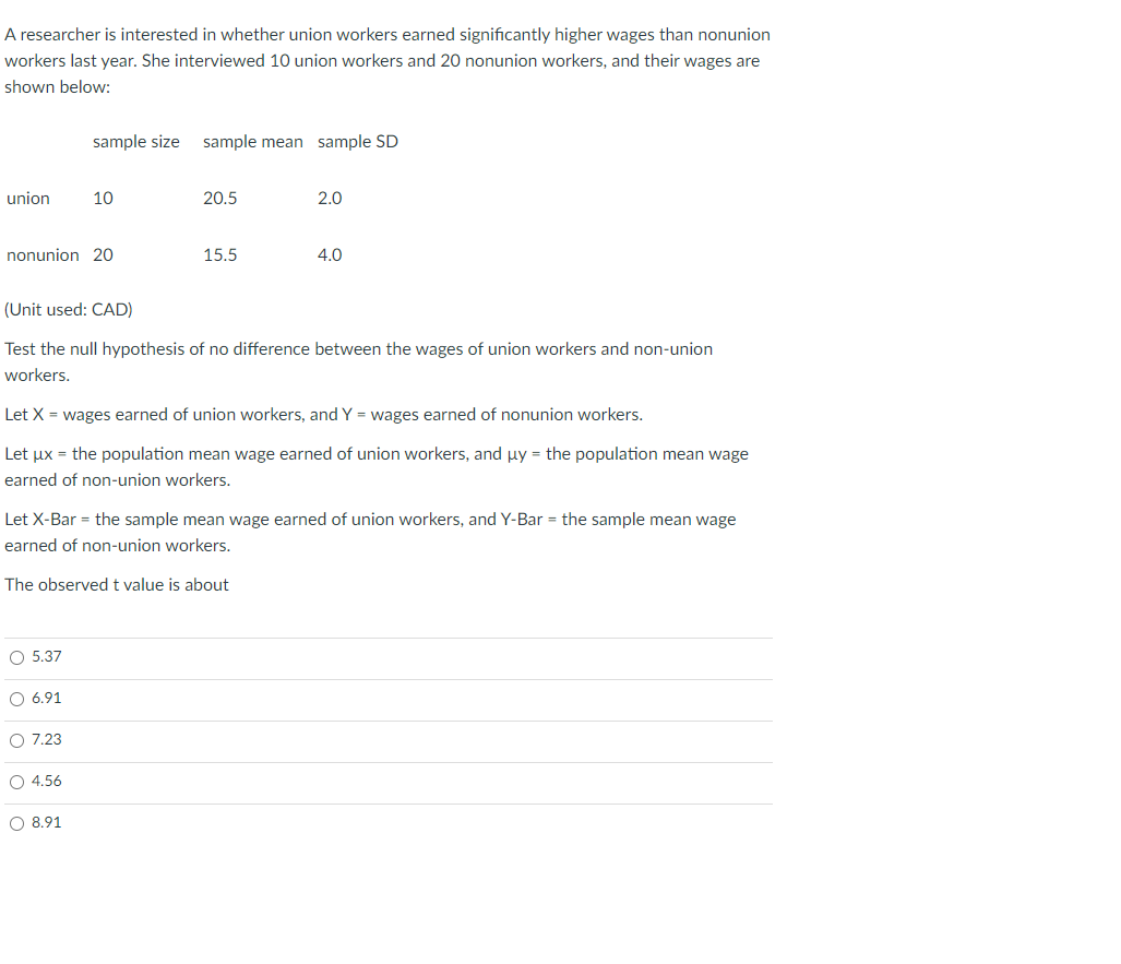 A researcher is interested in whether union workers earned significantly higher wages than nonunion
workers last year. She interviewed 10 union workers and 20 nonunion workers, and their wages are
shown below:
sample size sample mean sample SD
union
10
20.5
2.0
nonunion 20
15.5
4.0
(Unit used: CAD)
Test the null hypothesis of no difference between the wages of union workers and non-union
workers.
Let X = wages earned of union workers, and Y = wages earned of nonunion workers.
Let ux = the population mean wage earned of union workers, and uy = the population mean wage
earned of non-union workers.
Let X-Bar = the sample mean wage earned of union workers, and Y-Bar = the sample mean wage
earned of non-union workers.
The observedt value is about
O 5.37
O 6.91
O 7.23
O 4.56
O 8.91
