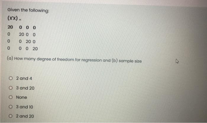 Given the following:
(xx) -
20
0 0 0
20 0 0
0 20 0
0 0 20
(a) How many degree of freedom for regression and (b) sample size
O 2 and 4
O 3 and 20
O None
O 3 and 10
O 2 and 20
