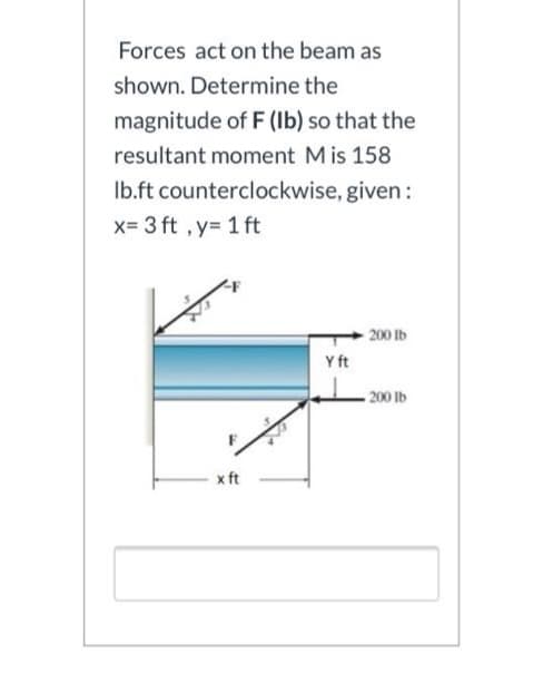 Forces act on the beam as
shown. Determine the
magnitude of F (Ib) so that the
resultant moment Mis 158
Ib.ft counterclockwise, given:
x= 3 ft , y= 1 ft
200 lb
Y ft
200 lb
x ft
