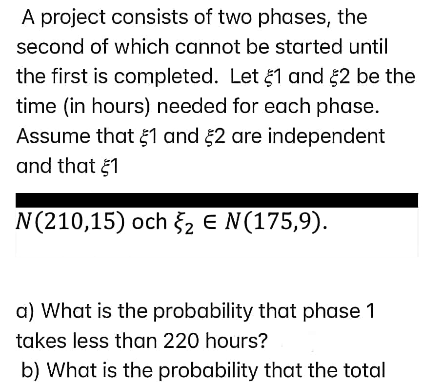 A project consists of two phases, the
second of which cannot be started until
the first is completed. Let 1 and 2 be the
time (in hours) needed for each phase.
Assume that 1 and 52 are independent
and that 1
N(210,15) och 2 E N(175,9).
a) What is the probability that phase 1
takes less than 220 hours?
b) What is the probability that the total
