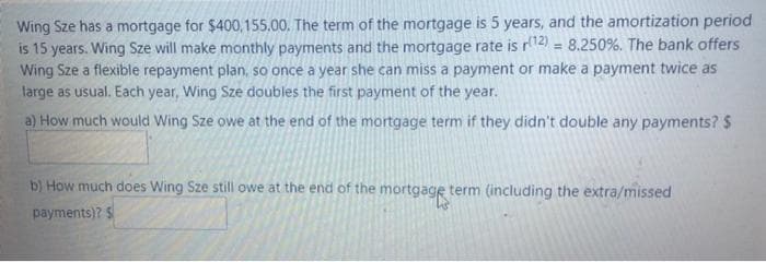 Wing Sze has a mortgage for $400,155.00. The term of the mortgage is 5 years, and the amortization period
is 15 years. Wing Sze will make monthly payments and the mortgage rate is r12) = 8.250%. The bank offers
Wing Sze a flexible repayment plan, so once a year she can miss a payment or make a payment twice as
large as usual. Each year, Wing Sze doubles the first payment of the year.
a) How much would Wing Sze owe at the end of the mortgage term if they didn't double any payments? S
b) How much does Wing Sze still owe at the end of the mortgage term (including the extra/missed
payments)? S
