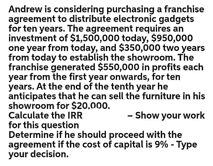 Andrew is considering purchasing a franchise
agreement to distribute electronic gadgets
for ten years. The agreement requires an
investment of $1,500,000 today, $950,000
one year from today, and $350,000 two years
from today to establish the showroom. The
franchise generated $550,000 in profits each
year from the first year onwards, for ten
years. At the end of the tenth year he
anticipates that he can sell the furniture in his
showroom for $20,000.
Calculate the IR
for this question
Determine if he should proceed with the
agreement if the cost of capital is 9% - Type
your decision.
- Show your work
