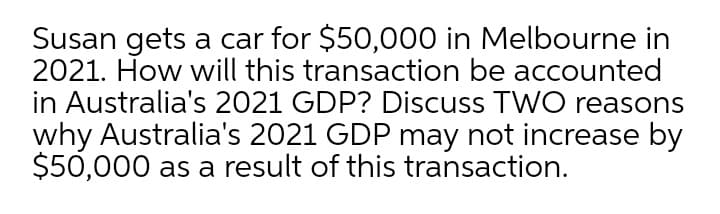 Susan gets a car for $50,000 in Melbourne in
2021. How will this transaction be accounted
in Australia's 2021 GDP? Discuss TWO reasons
why Australia's 2021 GDP may not increase by
$50,000 as a result of this transaction.
