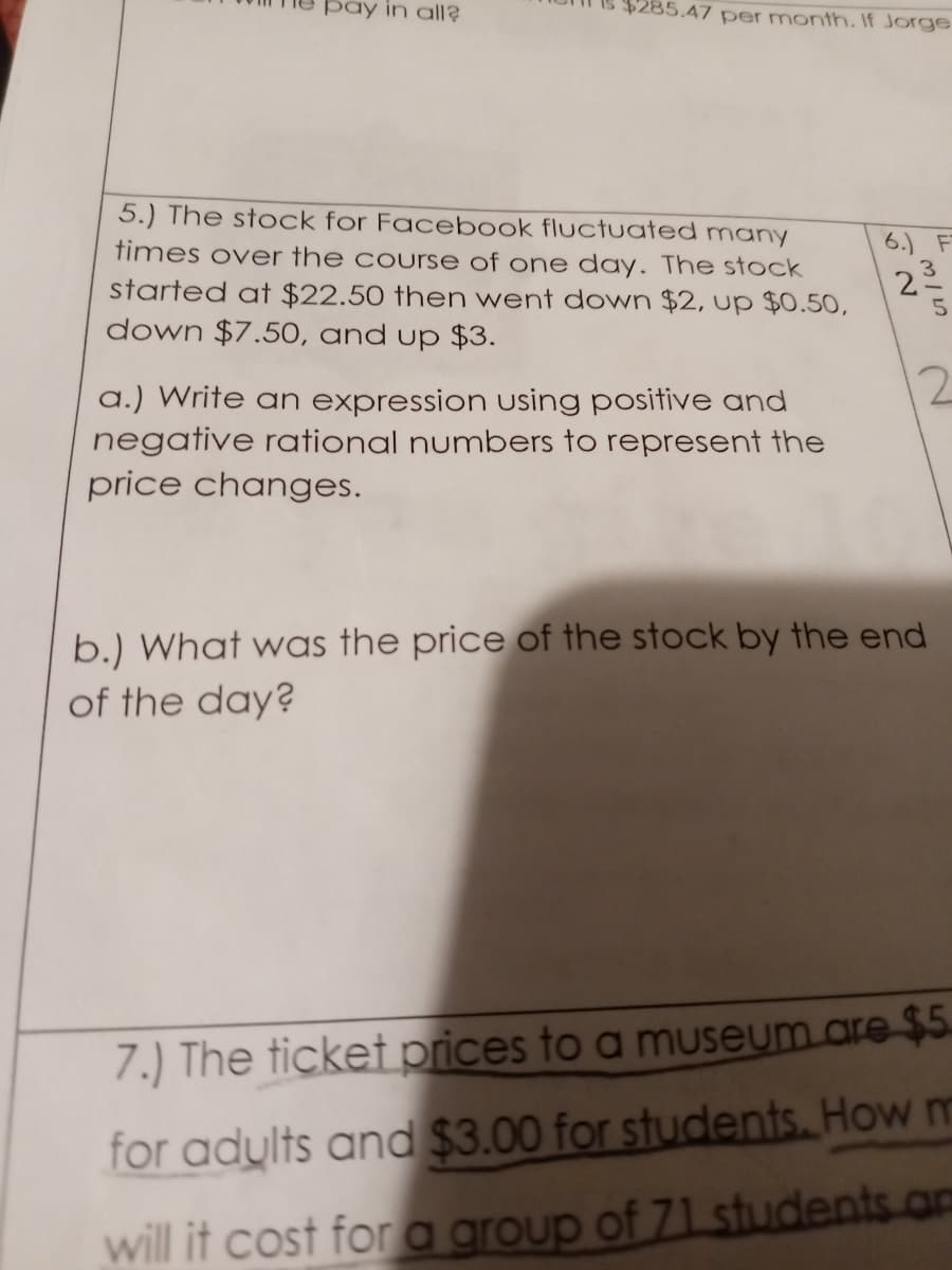 pay in all?
285.47 per month. If Jorge
5.) The stock for Facebook fluctuated many
times over the course of one day. The stock
6.) F
2으
started at $22.50 then went down $2, up $0.50,
down $7.5O, and up $3.
12
a.) Write an expression using positive and
negative rational numbers to represent the
price changes.
b.) What was the price of the stock by the end
of the day?
7.) The ticket prices to a museum.are$5.
for adylts and $3.00 for students. How m
will it cost for a group of 71 students.am
