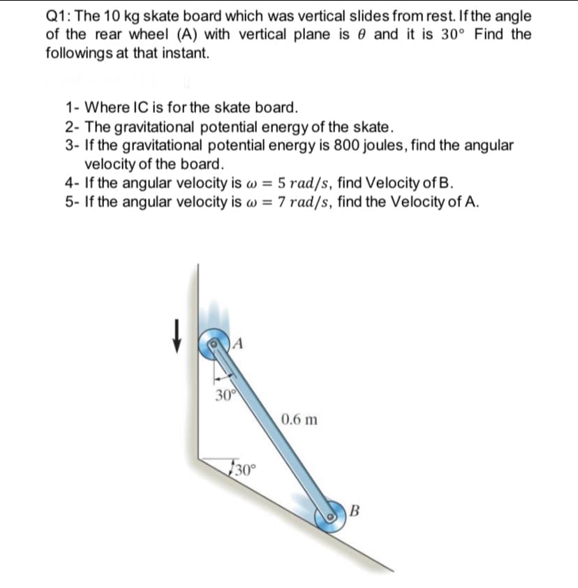 Q1: The 10 kg skate board which was vertical slides from rest. If the angle
of the rear wheel (A) with vertical plane is e and it is 30° Find the
followings at that instant.
1- Where IC is for the skate board.
2- The gravitational potential energy of the skate.
3- If the gravitational potential energy is 800 joules, find the angular
velocity of the board.
4- If the angular velocity is w = 5 rad/s, find Velocity of B.
5- If the angular velocity is w = 7 rad/s, find the Velocity of A.
30
0.6 m
30°
