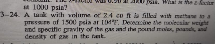 Z000 psia. What is the z-factor
at 1000 psia?
3-24. A tank with volume of 2.4 cu ft is filled with methane to a
pressure of 1500 psia at 104°F. Determine the molecular weight
and specific gravity of the gas and the pound moles, pounds, and
density of gas in the tank.
