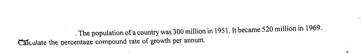 The population of a country was 300 million in 1951. It became 520 million in 1969.
Calculate the percentage compound rate of growth per annum.
