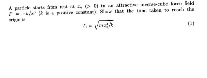 A particle starts from rest at r. (> 0) in an attractive inverse-cube force field
F = -k/r (k is a positive constant). Show that the time taken to reach the
origin is
To = Vmr/k.
(1)
