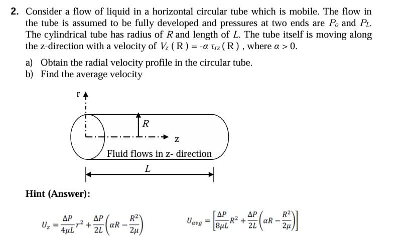 2. Consider a flow of liquid in a horizontal circular tube which is mobile. The flow in
the tube is assumed to be fully developed and pressures at two ends are Po and PL.
The cylindrical tube has radius of R and length of L. The tube itself is moving along
the z-direction with a velocity of Vz (R) = -α Trz (R), where a > 0.
a) Obtain the radial velocity profile in the circular tube.
b) Find the average velocity
Hint (Answer):
R
Z
Fluid flows in z- direction
L
Uz
=
ΔΡ
4μL
ΔΡ
2L
-
R21
2μ
ΔΡ
Uavg=8μL R²+
ΔΡ
2L
aR
-
R2V
2μ