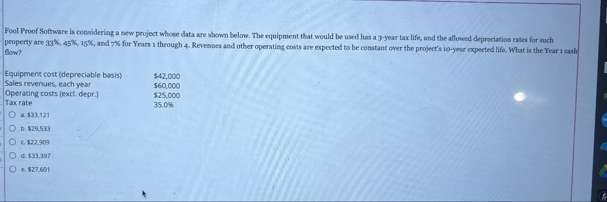 Fool Proof Software is considering a new project whose data are shown below. The equipment that would be used has a 3-year tax life, and the allowed depreciation rates for such
property are 33%, 45%, 15%, and 7% for Years 1 through 4. Revenues and other operating costs are expected to be constant over the project's 10-year expected life. What is the Year 1 cash
flow?
Equipment cost (depreciable basis)
$42,000
$60,000
$25,000
35.0%
Sales revenues, each year
Operating costs (excl. depr.)
Tax rate
a. $33,121
Ob. $29,533
Oc. $22,909
Od. $33,397
Oe. $27,601
be
A-