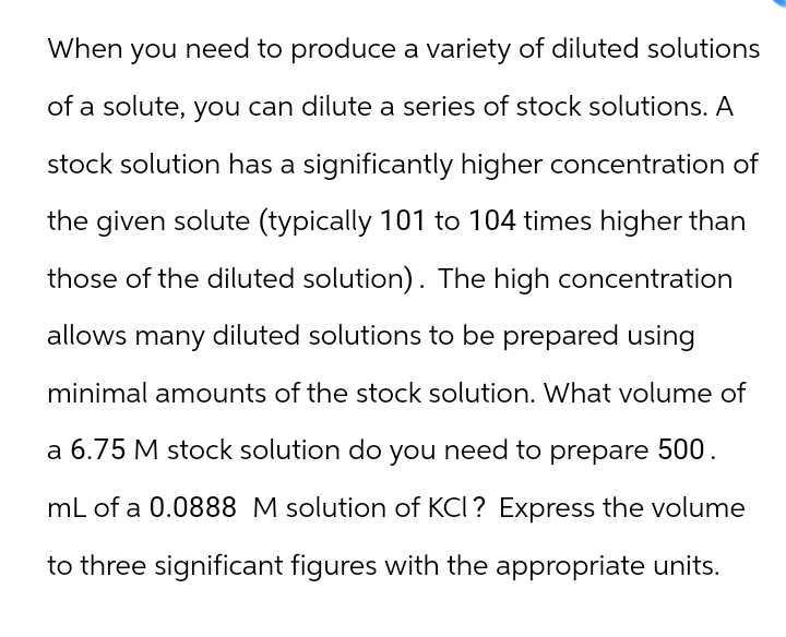 When you need to produce a variety of diluted solutions
of a solute, you can dilute a series of stock solutions. A
stock solution has a significantly higher concentration of
the given solute (typically 101 to 104 times higher than
those of the diluted solution). The high concentration
allows many diluted solutions to be prepared using
minimal amounts of the stock solution. What volume of
a 6.75 M stock solution do you need to prepare 500.
mL of a 0.0888 M solution of KCI? Express the volume
to three significant figures with the appropriate units.