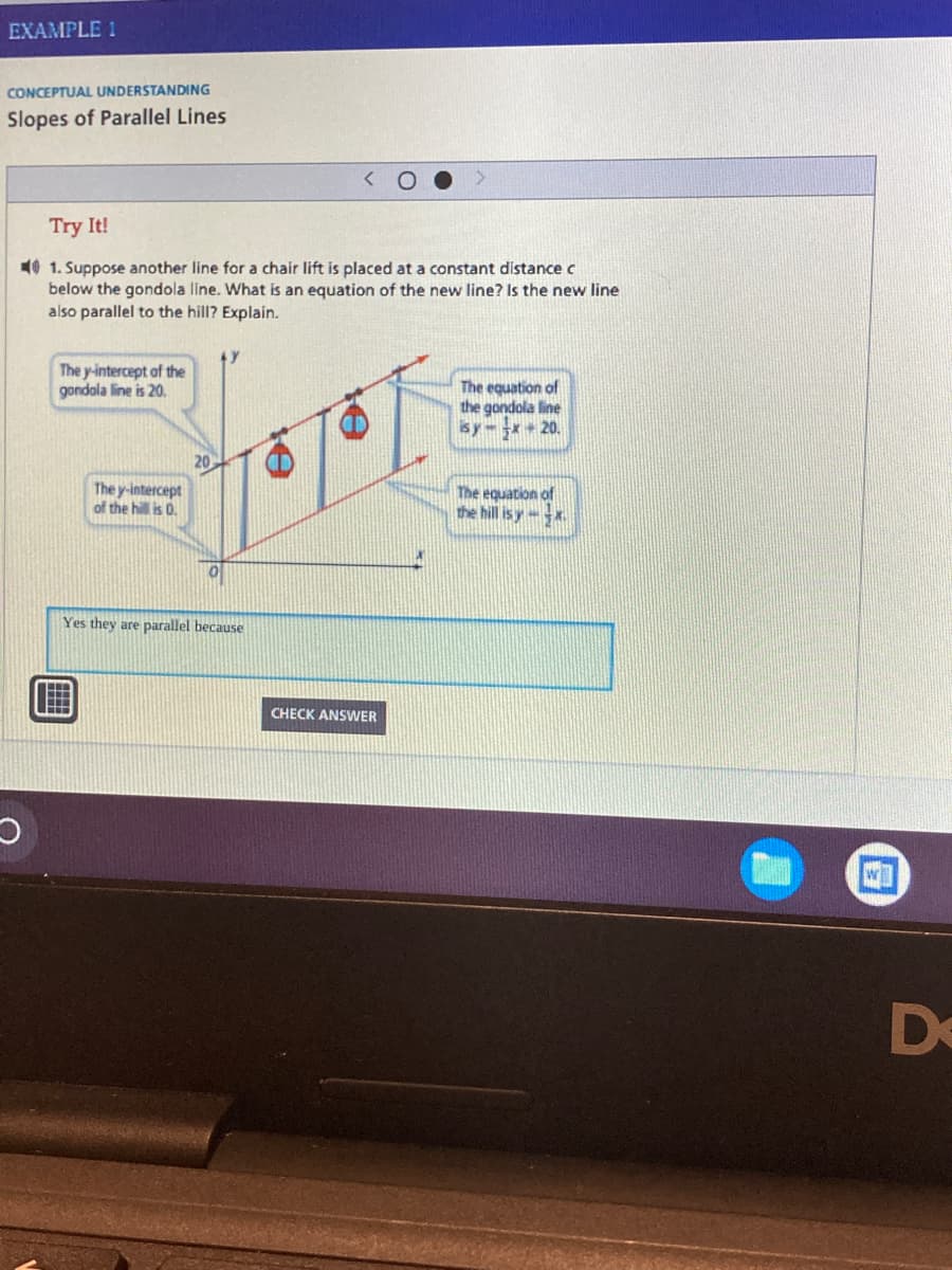 EXAMPLE 1
CONCEPTUAL UNDERSTANDING
Slopes of Parallel Lines
Try It!
1. Suppose another line for a chair lift is placed at a constant distance c
below the gondola line. What is an equation of the new line? Is the new line
also parallel to the hill? Explain.
The y-intercept of the
gondola line is 20.
The equation of
the gondola line
isy-x+ 20.
The y-intercept
of the hill is 0.
The equation of
the hill is yx
Yes they are parallel because
O
20
CHECK ANSWER
WI
De