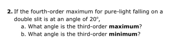 2. If the fourth-order maximum for pure-light falling on a
double slit is at an angle of 20°,
a. What angle is the third-order maximum?
b. What angle is the third-order minimum?
