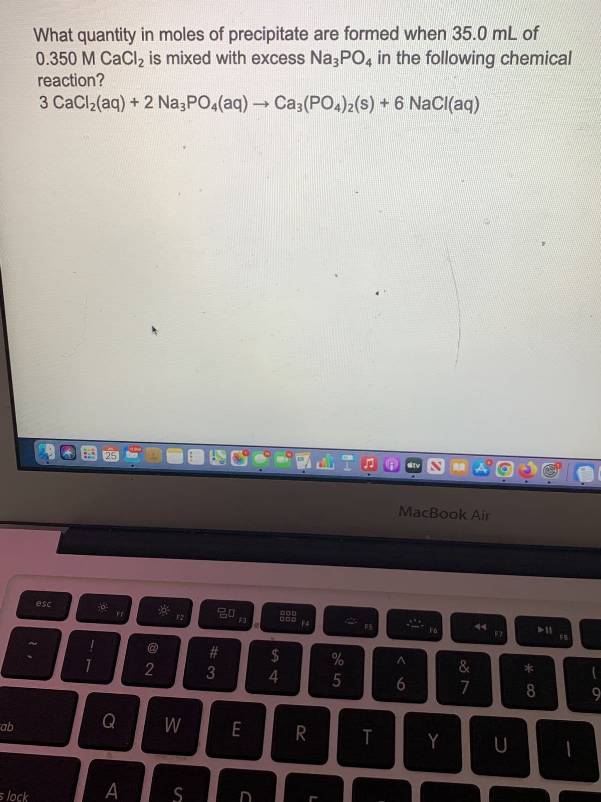 Fab
s lock
What quantity in moles of precipitate are formed when 35.0 mL of
0.350 M CaCl₂ is mixed with excess Na3PO4 in the following chemical
reaction?
3 CaCl₂(aq) + 2 Na3PO4(aq) → Ca3(PO4)2 (s) + 6 NaCl(aq)
esc
1
25
Q
F1
A
2
-
F2
W
S
20
#
3
F3
E
C
$
4
000
000
F4
R
%
5
F5
T
Stv NA
MacBook Air
6
F6
Y
&
7
F7
U
*
8
11
F8
(
9