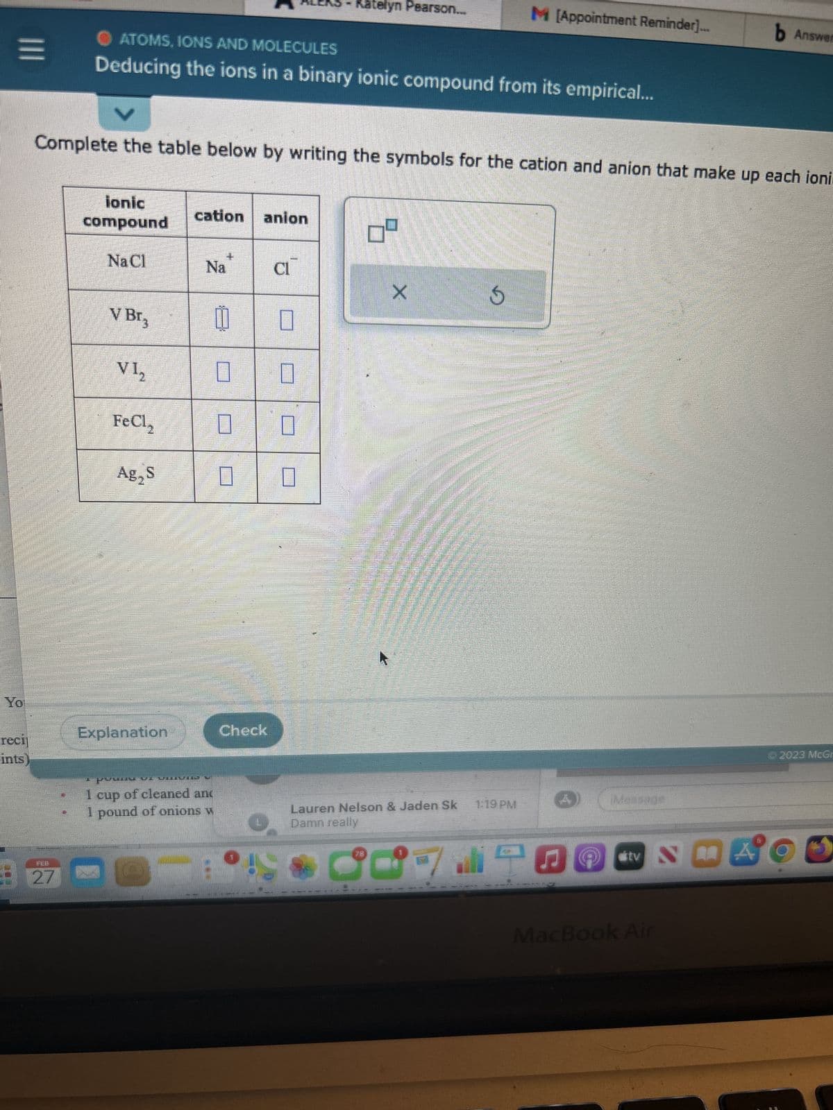 =
Yo
reci
ints)
ATOMS, IONS AND MOLECULES
Deducing the ions in a binary ionic compound from its empirical...
ionic
compound
NaCl
Complete the table below by writing the symbols for the cation and anion that make up each ioni.
V Br3
VI₂
FeCl,
Ag₂ S
Explanation
cation anion
Na
POMUL VIHUND U
1 cup of cleaned and
1 pound of onions w
8
U
U 0
0
0
0
Check
CI
O
Katelyn Pearson..
U
04
X
M [Appointment Reminder)...
G
Lauren Nelson & Jaden Sk 1:19 PM
Damn really
190
mnina
Message
stvNA
tv
Smile
MacBook Air
b Answer
© 2023 McGr