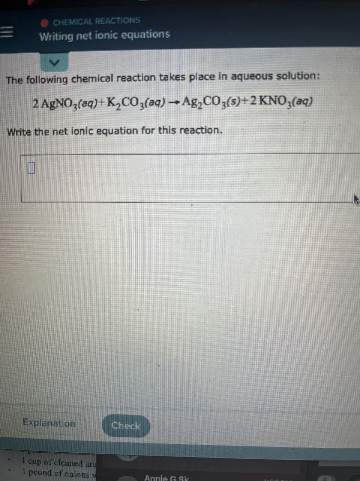 CHEMICAL REACTIONS
Writing net ionic equations
V
The following chemical reaction takes place in aqueous solution:
2 AgNO3(aq)+K₂CO3(aq) → Ag₂CO3(s)+2 KNO3(aq)
Write the net ionic equation for this reaction.
Explanation
G▬▬▬
1
cup of cleaned and
I pound of onions v
MICHAT MALI
Check