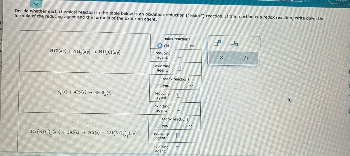 f
Decide whether each chemical reaction in the table below is an oxidation-reduction ("redox") reaction. If the reaction is a redox reaction, write down the
formula of the reducing agent and the formula of the oxidizing agent.
HCl(aq) + NH₂ (aq) → NH₂Cl(aq)
Sg(s) + 4Pb (s) → 4PbS₂ (s)
3Cr(NO₂)₂ (aq) + 2Al(s) 3 Cr(s) + 2A1(NO₂), (aq)
redox reaction?
yes
reducing
agent:
oxidizing 11
agent:
redox reaction?
yes
1
reducing 11
agent:
oxidizing
agent:
redox reaction?
yes
reducing
agent:
oxidizing
agent:
no
no
no
5
X
0
Ś