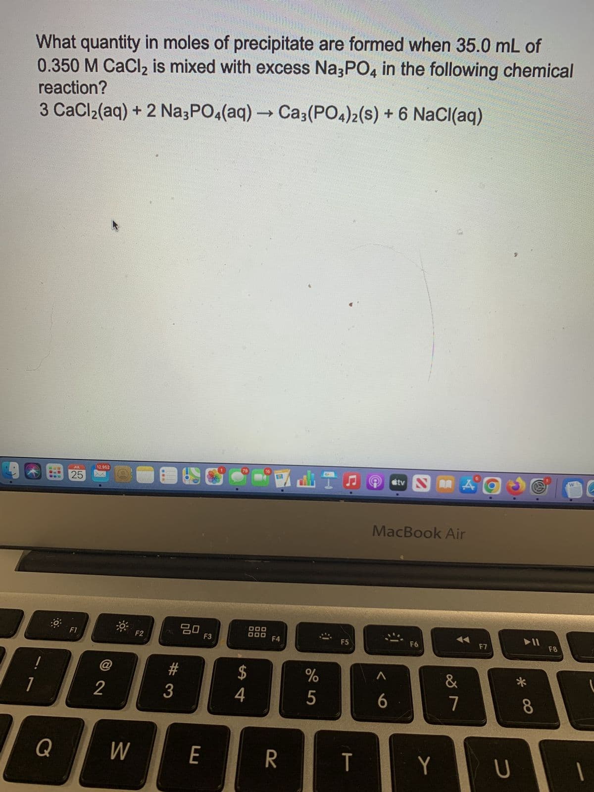 1
What quantity in moles of precipitate are formed when 35.0 mL of
0.350 M CaCl₂ is mixed with excess Na3PO4 in the following chemical
reaction?
3 CaCl₂(aq) + 2 Na3PO4(aq) → Ca3(PO4)2 (s) + 6 NaCl(aq)
!
Q
CEL
JUL
25
F1
SABORUMUNE
12 952
2
W
F2
#
3
80
E
F3
79
$
4
16
DO
000
F4
R
DI
%
5
F5
T
stv
6
SA
MacBook Air
F6
Y
&
7
F7
U
▶II
* 00
8
F8
W
1