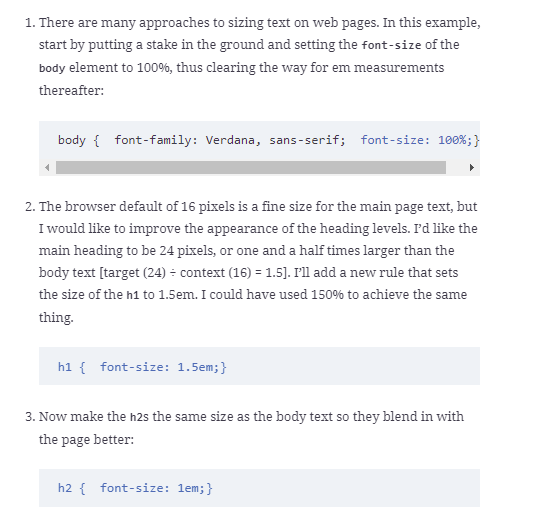 1. There are many approaches to sizing text on web pages. In this example,
start by putting a stake in the ground and setting the font-size of the
body element to 100%, thus clearing the way for em measurements
thereafter:
body { font-family: Verdana, sans-serif; font-size: 100%;}
2. The browser default of 16 pixels is a fine size for the main page text, but
I would like to improve the appearance of the heading levels. P'd like the
main heading to be 24 pixels, or one and a half times larger than the
body text [target (24) - context (16) = 1.5]. I'll add a new rule that sets
the size of the h1 to 1.5em. I could have used 150% to achieve the same
thing.
h1 { font-size: 1.5em;}
3. Now make the h2s the same size as the body text so they blend in with
the page better:
h2 { font-size: 1em;}
