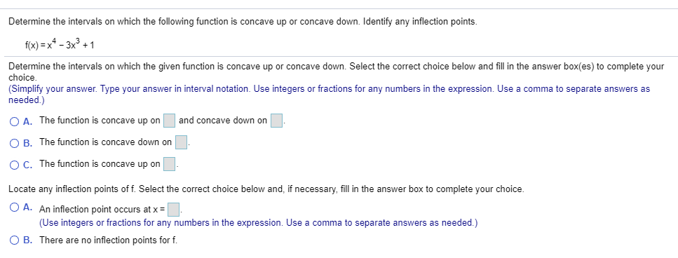 Determine the intervals on which the following function is concave up or concave down. Identify any inflection points.
f(x) = x* - 3x³ + 1
Determine the intervals on which the given function is concave up or concave down. Select the correct choice below and fill in the answer box(es) to complete your
choice.
(Simplify your answer. Type your answer in interval notation. Use integers or fractions for any numbers in the expression. Use a comma to separate answers as
needed.)
O A. The function is concave up on
O B. The function is concave down on
O C. The function is concave up on
and concave down on
Locate any inflection points of f. Select the correct choice below and, if necessary, fill in the answer box to complete your choice.
O A. An inflection point occurs at x =
(Use integers or fractions for any numbers in the expression. Use a comma to separate answers as needed.)
O B. There are no inflection points for f.
