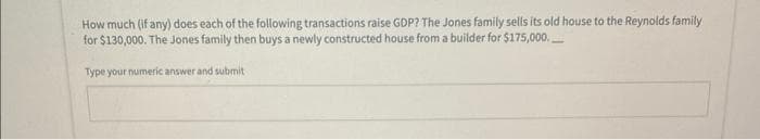 How much (if any) does each of the following transactions raise GDP? The Jones family sells its old house to the Reynolds family
for $130,000. The Jones family then buys a newly constructed house from a builder for $175,000.
Type your numeric answer and submit