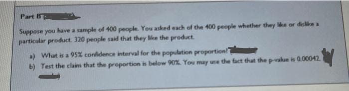 Part B
Suppose you have a sample of 400 people. You asked each of the 400 people whether they like or dislike a
particular product. 320 people said that they like the product.
a) What is a 95% confidence interval for the population proportion!
2
b) Test the claim that the proportion is below 90%. You may use the fact that the p-value is 0.00042.