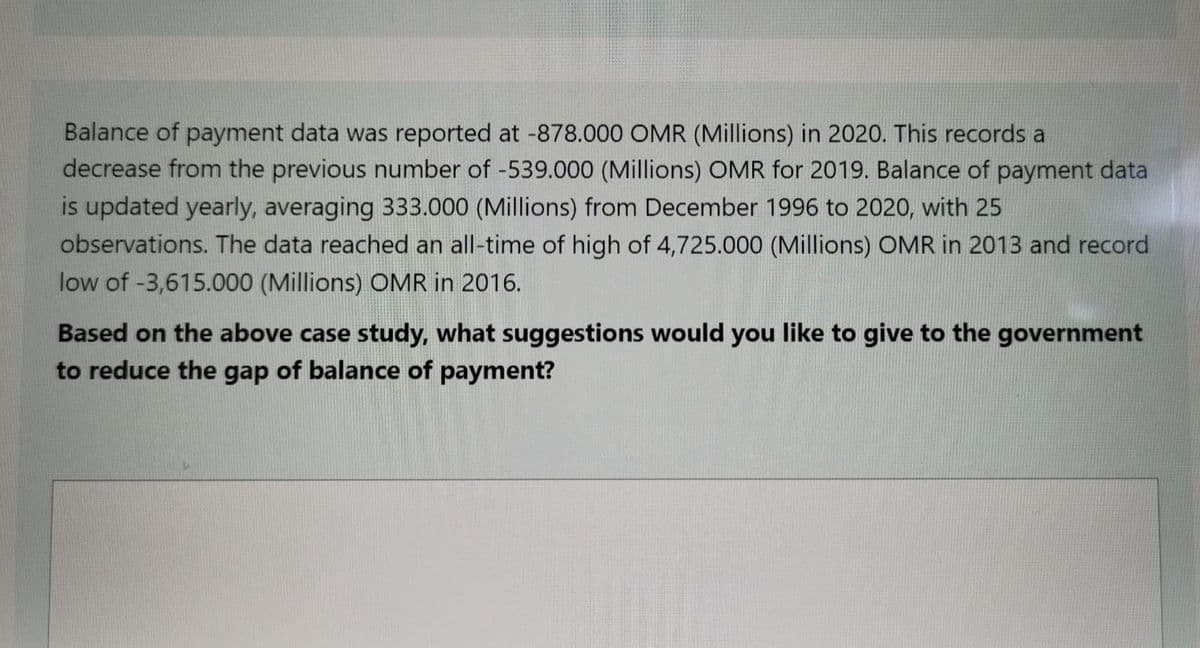 Balance of payment data was reported at -878.000 OMR (Millions) in 2020. This records a
decrease from the previous number of -539.000 (Millions) OMR for 2019. Balance of payment data
is updated yearly, averaging 333.000 (Millions) from December 1996 to 2020, with 25
observations. The data reached an all-time of high of 4,725.000 (Millions) OMR in 2013 and record
low of -3,615.000 (Millions) OMR in 2016.
Based on the above case study, what suggestions would you like to give to the government
to reduce the gap of balance of payment?