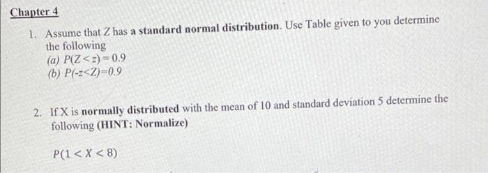 Chapter 4
1. Assume that Z has a standard normal distribution. Use Table given to you determine
the following
(a) P(Z <z)=0.9
(b) P(-z<Z)=0.9
2. If X is normally distributed with the mean of 10 and standard deviation 5 determine the
following (HINT: Normalize)
P(1 < X <8)