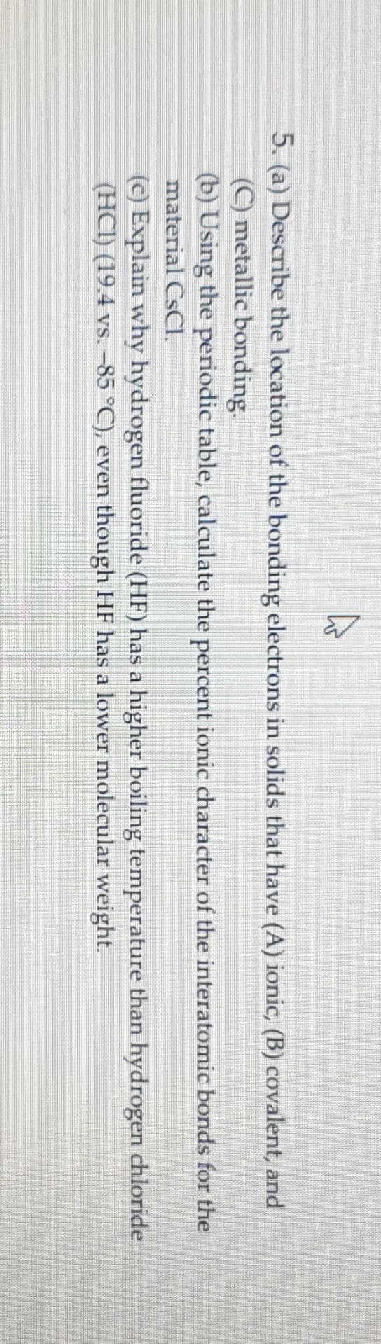 A
می
5. (a) Describe the location of the bonding electrons in solids that have (A) ionic, (B) covalent, and
(C) metallic bonding.
(b) Using the periodic table, calculate the percent ionic character of the interatomic bonds for the
material CsCl.
(c) Explain why hydrogen fluoride (HF) has a higher boiling temperature than hydrogen chloride
(HCl) (19.4 vs. −85 °C), even though HF has a lower molecular weight.