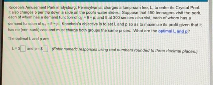 Knoebels Amusement Park in Elysburg, Pennsylvania, charges a lump-sum fee, L, to enter its Crystal Pool.
It also charges p per trip down a slide on the pool's water slides. Suppose that 450 teenagers visit the park,
each of whom has a demand function of q₁ = 6-p, and that 300 seniors also vist, each of whom has a
demand function of q₂ = 5-p. Knoebels's objective is to set L and p so as to maximize its profit given that it
has no (non-sunk) cost and must charge both groups the same prices. What are the optimal L and p?
The optimal L and p are
L=$and p=$. (Enter numeric responses using real numbers rounded to three decimal places.)