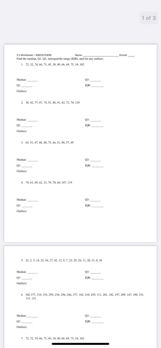 1 of 3
2.5 Worksheet - IQR/OUTLIERS
Name:
Period:
Find the median, Q1, Q3, interquartile range (IQR), and list any outliers.
1. 72, 32, 74, 66, 71, 45, 38, 49, 66, 69, 75, 34, 102
Median:
Q3:
QI:
IQR:
Outliers:
2. 38, 42, 77, 47, 74, 51, 48, 41, 82, 72, 74, 129
Median:
Q3:
QI:
IQR:
Outliers:
3. 65, 51, 47, 86, 88, 75, 66, 51, 88, 57, 69
Median:
Q3:
QI:
Q1:
IQR:
Outliers:
4. 74, 63, 69, 62, 33, 79, 70, 60, 107, 119
Median:
Q3:
QI:
IQR:
Outliers:
5. 23, 2, 5, 14, 25, 36, 27, 42, 12, 8, 7, 23, 29, 28, 11, 20, 31, 8, 36
Median:
Q3:
QI:
IQR:
Outliers:
6. 342 377, 319, 353, 295, 234, 294, 286, 377, 182, 310, 439, 111, 201, 182, 197, 209, 147, 190, 151,
131, 151
Median:
Q3:
QI:
IQR:
Outliers:
7. 72, 32, 74, 66, 71, 45, 38, 49, 66, 69, 75, 34, 102
