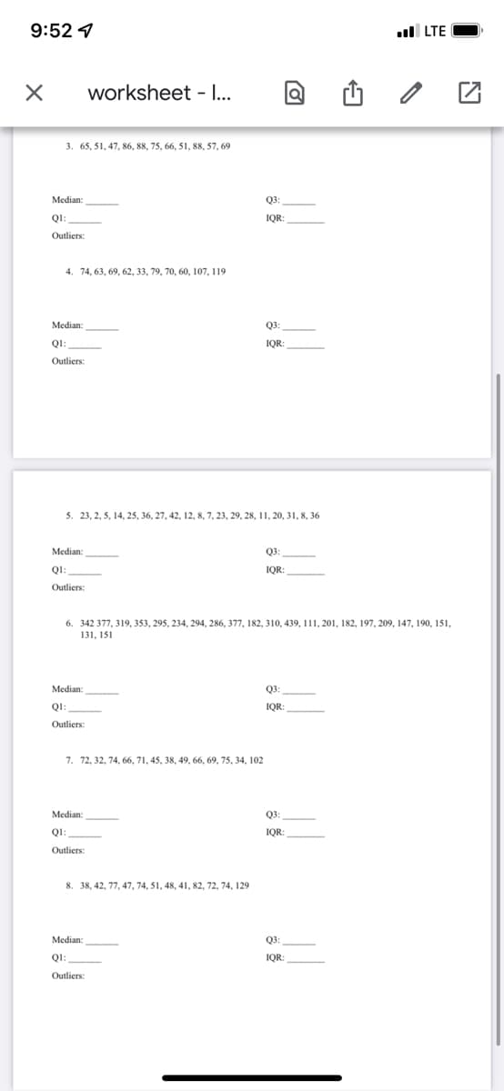 9:52 1
ll LTE
worksheet - ..
3. 65, 51, 47, 86, 88, 75, 66, 51, 88, 57, 69
Median:
Q3:
QI:
IQR
Outliers:
4. 74, 63, 69, 62, 33, 79, 70, 60, 107, 119
Median:
Q3:
QI:
IQR:
IQR:
Outliers:
5. 23, 2, 5, 14, 25, 36, 27, 42, 12, 8, 7, 23, 29, 28, 11, 20, 31, 8, 36
Median:
Q3
QI:
IQR:
Outliers:
6. 342 377, 319, 353, 295, 234, 294, 286, 377, 182, 310, 439, 111, 201, 182, 197, 209, 147, 190, 151,
131, 151
Median:
Q3:
QI:
IQR:
Outliers:
7. 72, 32, 74, 66, 71, 45, 38, 49, 66, 69, 75, 34, 102
Median:
Q3:
QI:
IQR:
Outliers:
8. 38, 42, 77, 47, 74, 51, 48, 41, 82, 72, 74, 129
Median:
Q3:
QI:
IQR:
Outliers:
