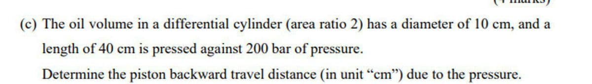 (c) The oil volume in a differential cylinder (area ratio 2) has a diameter of 10 cm, and a
length of 40 cm is pressed against 200 bar of pressure.
Determine the piston backward travel distance (in unit "cm") due to the pressure.
