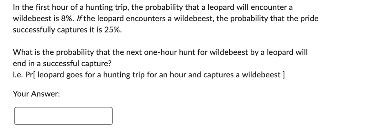 In the first hour of a hunting trip, the probability that a leopard will encounter a
wildebeest is 8%. If the leopard encounters a wildebeest, the probability that the pride
successfully captures it is 25%.
What is the probability that the next one-hour hunt for wildebeest by a leopard will
end in a successful capture?
i.e. Pr[ leopard goes for a hunting trip for an hour and captures a wildebeest ]
Your Answer: