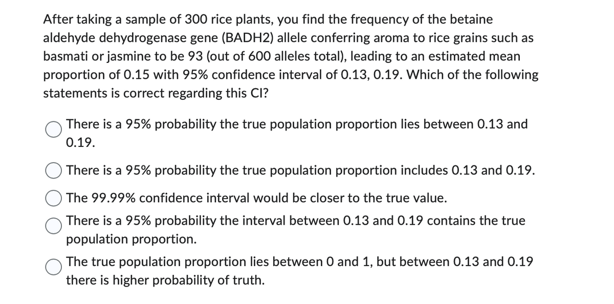 After taking a sample of 300 rice plants, you find the frequency of the betaine
aldehyde dehydrogenase gene (BADH2) allele conferring aroma to rice grains such as
basmati or jasmine to be 93 (out of 600 alleles total), leading to an estimated mean
proportion of 0.15 with 95% confidence interval of 0.13, 0.19. Which of the following
statements is correct regarding this CI?
There is a 95% probability the true population proportion lies between 0.13 and
0.19.
There is a 95% probability the true population proportion includes 0.13 and 0.19.
The 99.99% confidence interval would be closer to the true value.
There is a 95% probability the interval between 0.13 and 0.19 contains the true
population proportion.
The true population proportion lies between 0 and 1, but between 0.13 and 0.19
there is higher probability of truth.