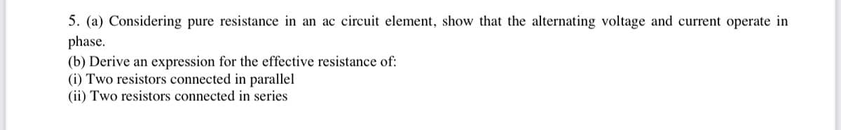 5. (a) Considering pure resistance in an ac circuit element, show that the alternating voltage and current operate in
phase.
(b) Derive an expression for the effective resistance of:
(i) Two resistors connected in parallel
(ii) Two resistors connected in series
