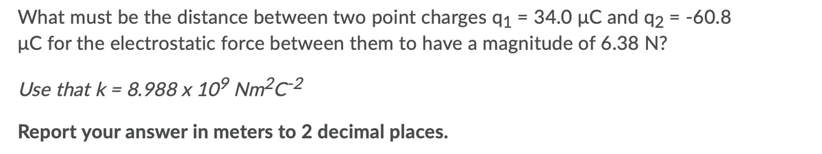 What must be the distance between two point charges q1 = 34.0 µC and q2 = -60.8
µC for the electrostatic force between them to have a magnitude of 6.38 N?
%3D
Use that k = 8.988 x 10° Nm²c-2
%3D
Report your answer in meters to 2 decimal places.
