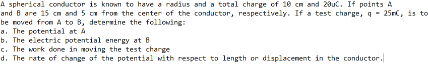 A spherical conductor is known to have a radius and a total charge of 10 cm and 20uC. If points A
and B are 15 cm and 5 cm from the center of the conductor, respectively. If a test charge, q
be moved from A to B, determine the following:
a. The potential at A
b. The electric potential energy at B
c. The work done in moving the test charge
d. The rate of change of the potential with respect to length or displacement in the conductor.
25mC, is to
%3D
