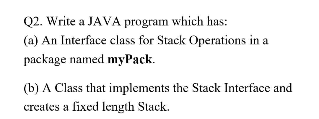 Q2. Write a JAVA program which has:
(a) An Interface class for Stack Operations in a
package named myPack.
(b) A Class that implements the Stack Interface and
creates a fixed length Stack.
