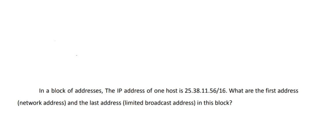 In a block of addresses, The IP address of one host is 25.38.11.56/16. What are the first address
(network address) and the last address (limited broadcast address) in this block?
