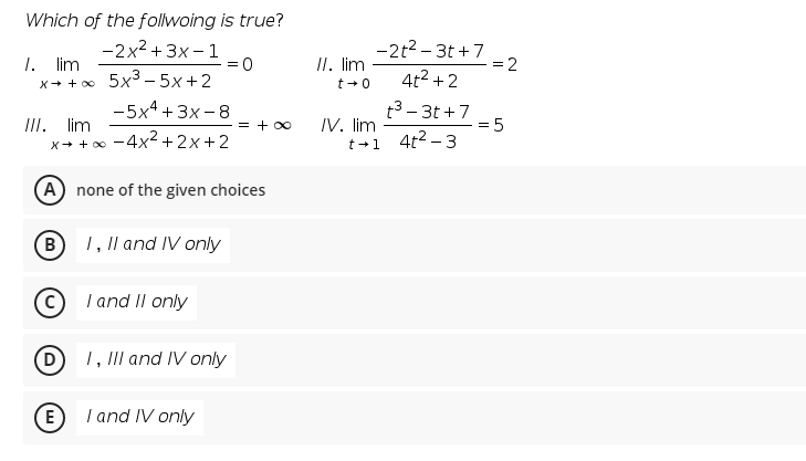 Which of the follwoing is true?
-2t2 – 3t +7
= 2
-2x2 + 3x - 1
5x3 – 5x +2
-5x4 + 3x -8
1. lim
II. lim
t +0
4t2 + 2
X+ + o0
t3 - 3t +7 5
IV. lim
t +1 4t2 -3
III. lim
= + 00
-4x2 + 2x+2
X+ + 00
(A) none of the given choices
B 1, Il and IV only
I and II only
D
1, III and IV only
E)
I and IV only
