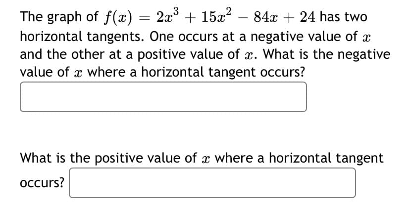 3
The graph of f(x) = 2x° + 15x² – 84x + 24 has two
horizontal tangents. One occurs at a negative value of x
and the other at a positive value of x. What is the negative
value of x where a horizontal tangent occurs?
-
What is the positive value of x where a horizontal tangent
occurs?
